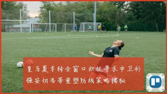 皇马夏季转会窗口积极寻求中卫补强安切洛蒂重塑防线策略揭秘