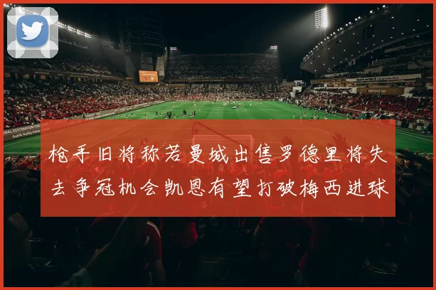 枪手旧将称若曼城出售罗德里将失去争冠机会凯恩有望打破梅西进球纪录