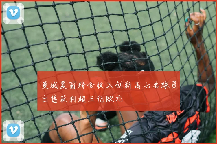 曼城夏窗转会收入创新高七名球员出售获利超三亿欧元