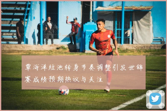 覃海洋短池转身节奏调整引发世锦赛成绩预期热议与关注