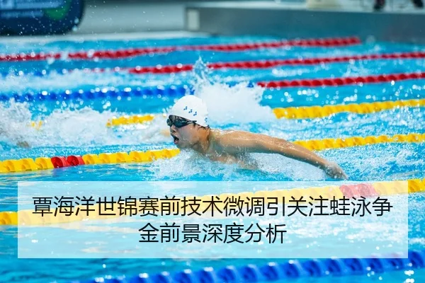 覃海洋世锦赛前技术微调引关注蛙泳争金前景深度分析